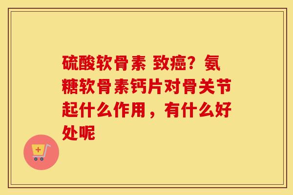 硫酸软骨素 致？氨糖软骨素钙片对骨关节起什么作用，有什么好处呢