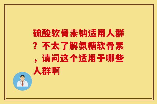 硫酸软骨素钠适用人群？不太了解氨糖软骨素，请问这个适用于哪些人群啊