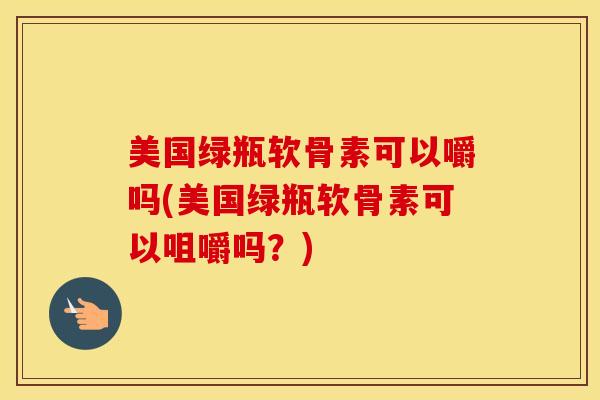 美国绿瓶软骨素可以嚼吗(美国绿瓶软骨素可以咀嚼吗？)