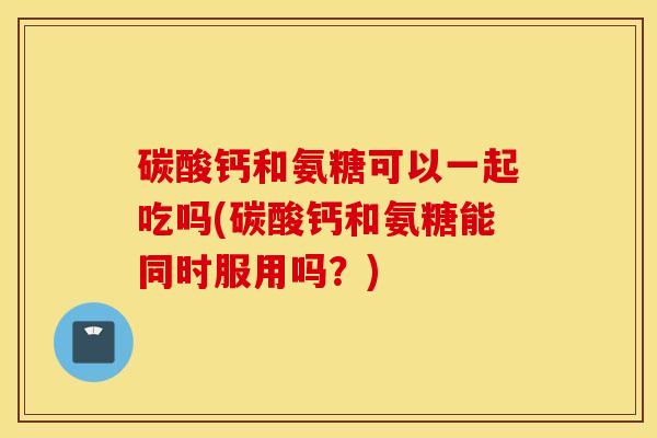碳酸钙和氨糖可以一起吃吗(碳酸钙和氨糖能同时服用吗？)