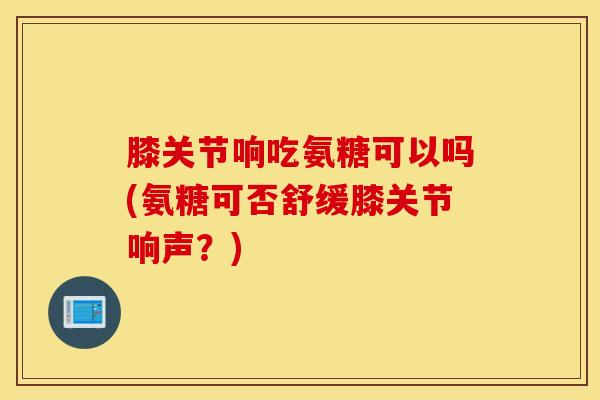膝关节响吃氨糖可以吗(氨糖可否舒缓膝关节响声？)