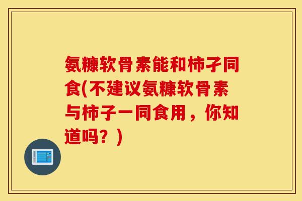氨糠软骨素能和柿孑同食(不建议氨糠软骨素与柿子一同食用，你知道吗？)