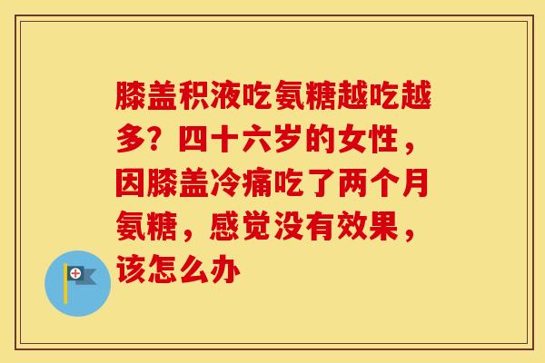 膝盖积液吃氨糖越吃越多？四十六岁的女性，因膝盖冷痛吃了两个月氨糖，感觉没有效果，该怎么办
