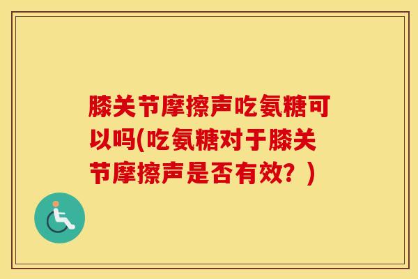 膝关节摩擦声吃氨糖可以吗(吃氨糖对于膝关节摩擦声是否有效？)