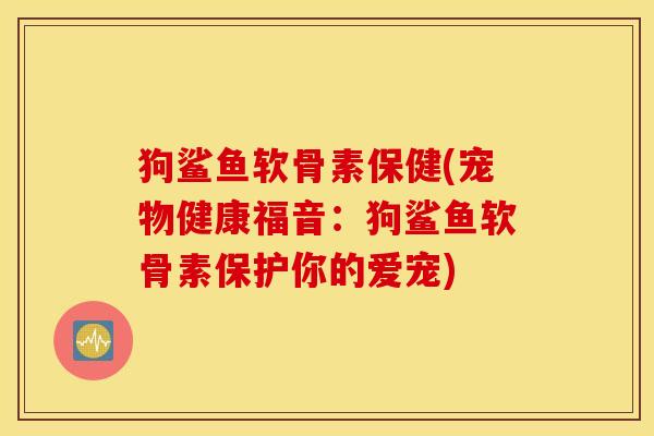 狗鲨鱼软骨素保健(宠物健康福音：狗鲨鱼软骨素保护你的爱宠)