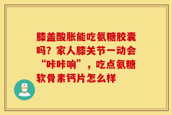膝盖酸胀能吃氨糖胶囊吗？家人膝关节一动会“咔咔响”，吃点氨糖软骨素钙片怎么样