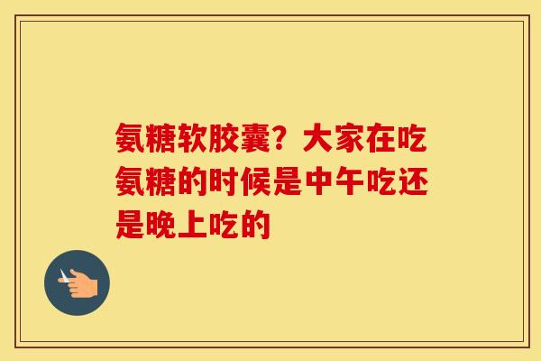 氨糖软胶囊？大家在吃氨糖的时候是中午吃还是晚上吃的