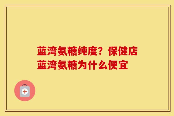 蓝湾氨糖纯度？保健店蓝湾氨糖为什么便宜