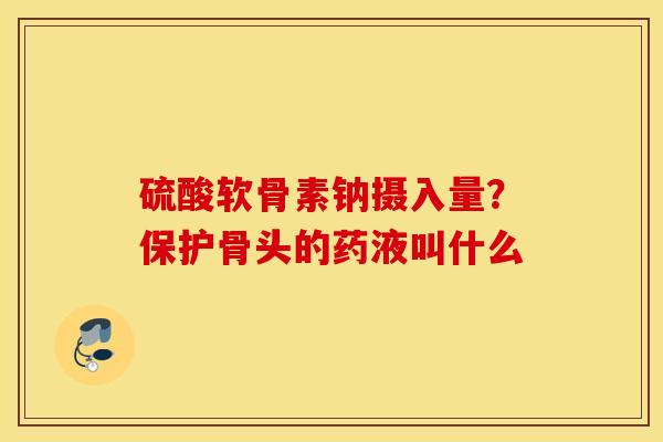 硫酸软骨素钠摄入量？保护骨头的药液叫什么