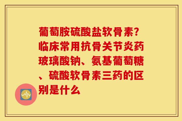 葡萄胺硫酸盐软骨素？临床常用抗骨关节炎药玻璃酸钠、氨基葡萄糖、硫酸软骨素三药的区别是什么