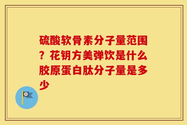 硫酸软骨素分子量范围？花钥方美弹饮是什么胶原蛋白肽分子量是多少