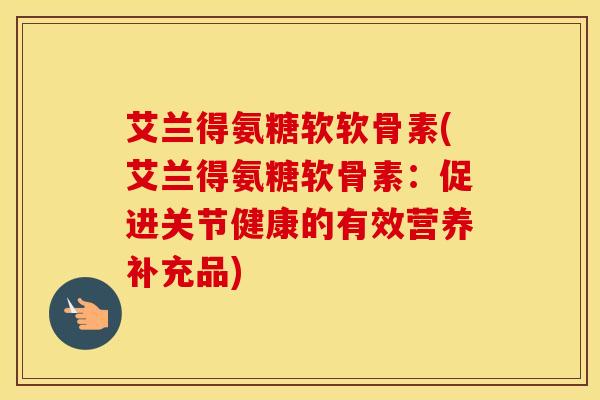 艾兰得氨糖软软骨素(艾兰得氨糖软骨素：促进关节健康的有效营养补充品)