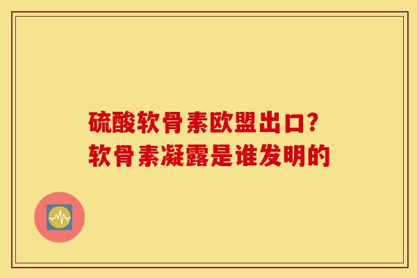 硫酸软骨素欧盟出口？软骨素凝露是谁发明的