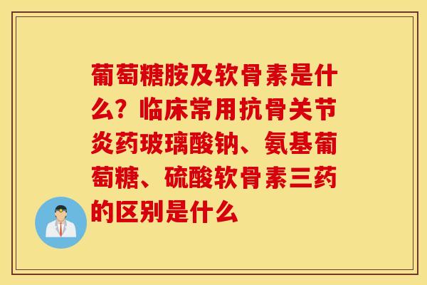葡萄糖胺及软骨素是什么？临床常用抗骨关节炎药玻璃酸钠、氨基葡萄糖、硫酸软骨素三药的区别是什么