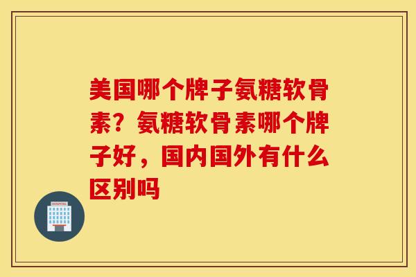 美国哪个牌子氨糖软骨素？氨糖软骨素哪个牌子好，国内国外有什么区别吗