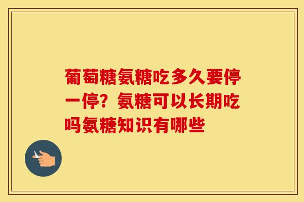 葡萄糖氨糖吃多久要停一停？氨糖可以长期吃吗氨糖知识有哪些