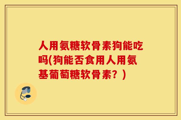 人用氨糖软骨素狗能吃吗(狗能否食用人用氨基葡萄糖软骨素？)