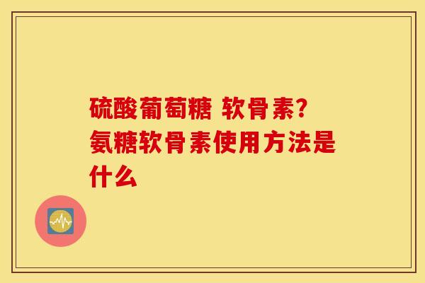 硫酸葡萄糖 软骨素？氨糖软骨素使用方法是什么