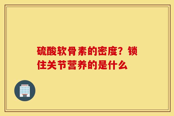 硫酸软骨素的密度？锁住关节营养的是什么