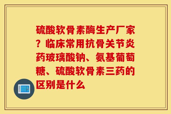 硫酸软骨素酶生产厂家？临床常用抗骨关节炎药玻璃酸钠、氨基葡萄糖、硫酸软骨素三药的区别是什么