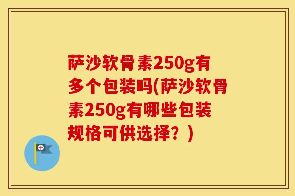 萨沙软骨素250g有多个包装吗(萨沙软骨素250g有哪些包装规格可供选择？)