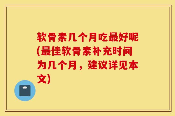 软骨素几个月吃最好呢(最佳软骨素补充时间为几个月，建议详见本文)