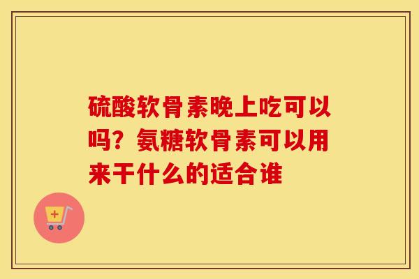 硫酸软骨素晚上吃可以吗？氨糖软骨素可以用来干什么的适合谁