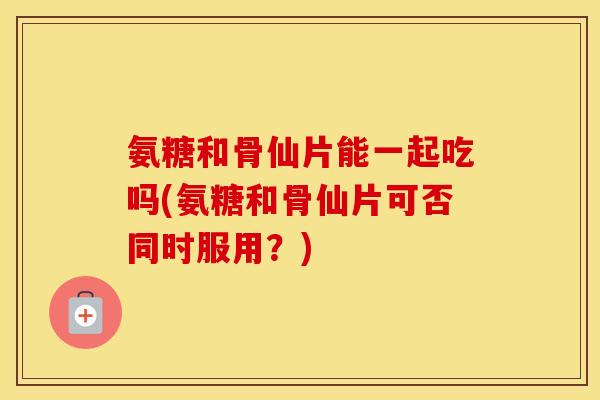 氨糖和骨仙片能一起吃吗(氨糖和骨仙片可否同时服用？)