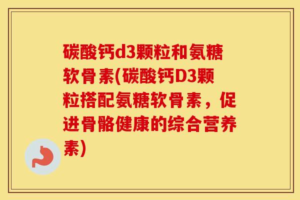 碳酸钙d3颗粒和氨糖软骨素(碳酸钙D3颗粒搭配氨糖软骨素，促进骨骼健康的综合营养素)