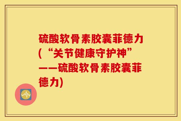 硫酸软骨素胶囊菲德力(“关节健康守护神”——硫酸软骨素胶囊菲德力)