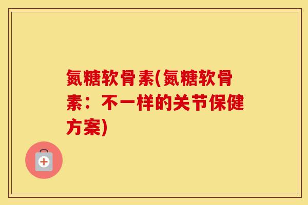 氮糖软骨素(氮糖软骨素：不一样的关节保健方案)