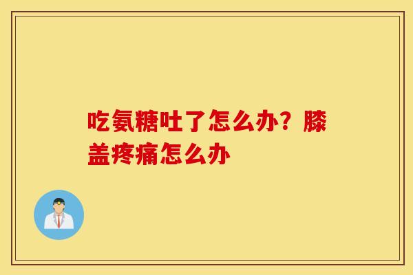 吃氨糖吐了怎么办？膝盖怎么办