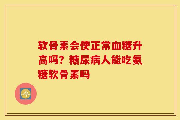 软骨素会使正常升高吗？人能吃氨糖软骨素吗