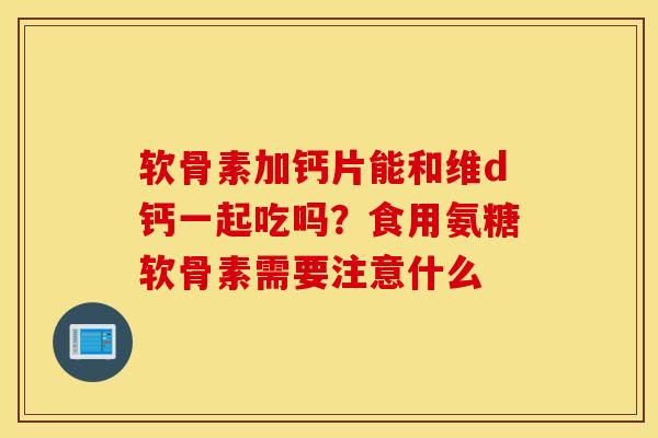 软骨素加钙片能和维d钙一起吃吗？食用氨糖软骨素需要注意什么