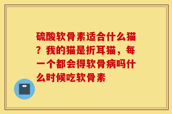 硫酸软骨素适合什么猫？我的猫是折耳猫，每一个都会得软骨吗什么时候吃软骨素