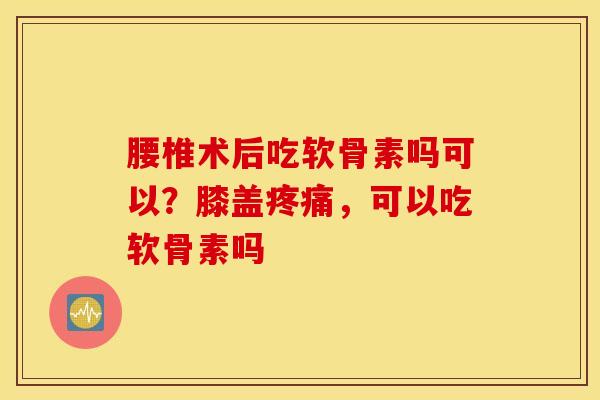 腰椎术后吃软骨素吗可以？膝盖疼痛，可以吃软骨素吗