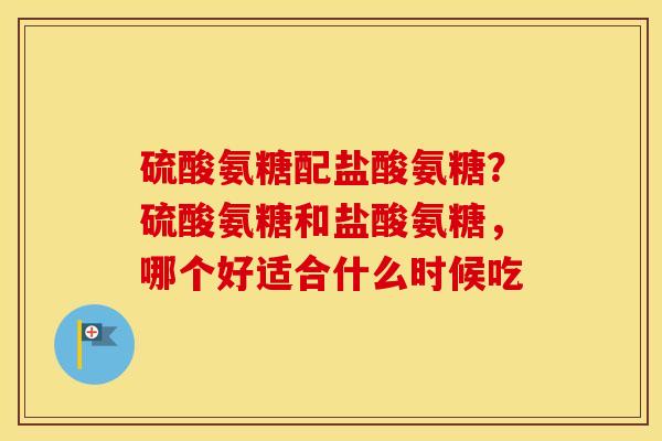 硫酸氨糖配盐酸氨糖？硫酸氨糖和盐酸氨糖，哪个好适合什么时候吃