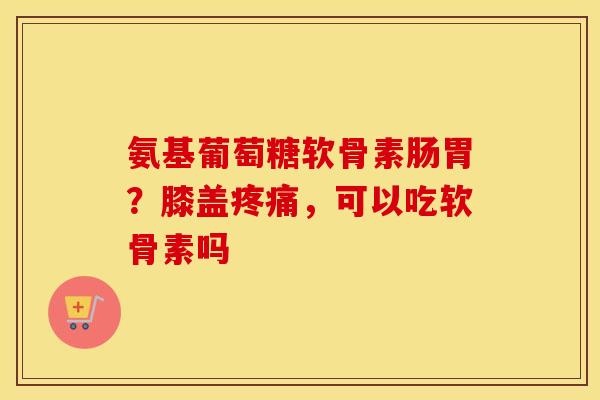 氨基葡萄糖软骨素肠胃？膝盖疼痛，可以吃软骨素吗