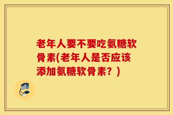 老年人要不要吃氨糖软骨素(老年人是否应该添加氨糖软骨素？)