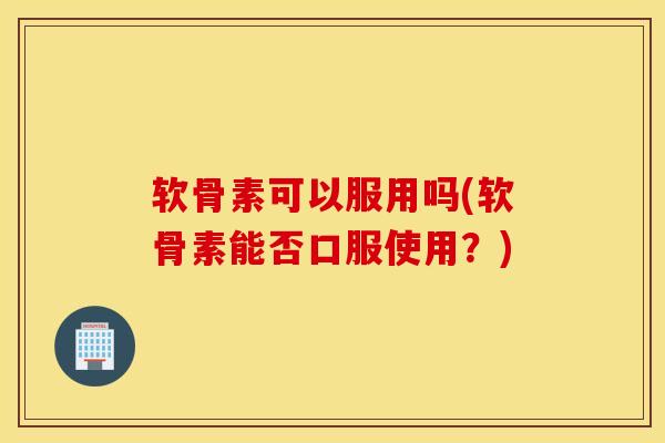 软骨素可以服用吗(软骨素能否口服使用？)