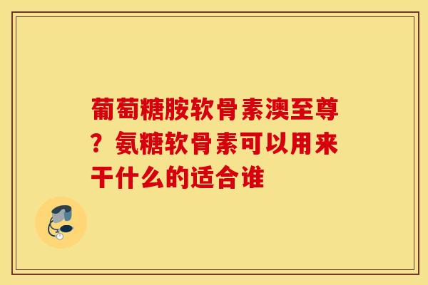 葡萄糖胺软骨素澳至尊？氨糖软骨素可以用来干什么的适合谁