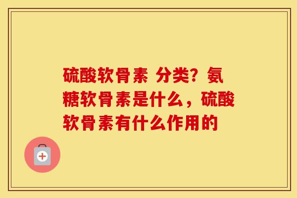 硫酸软骨素 分类？氨糖软骨素是什么，硫酸软骨素有什么作用的