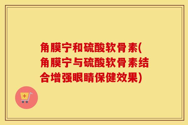 角膜宁和硫酸软骨素(角膜宁与硫酸软骨素结合增强眼睛保健效果)