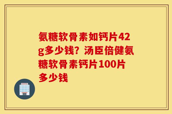 氨糖软骨素如钙片42g多少钱？汤臣倍健氨糖软骨素钙片100片多少钱