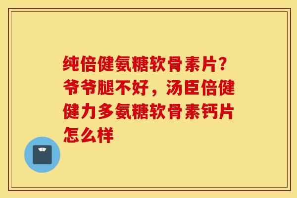 纯倍健氨糖软骨素片？爷爷腿不好，汤臣倍健健力多氨糖软骨素钙片怎么样