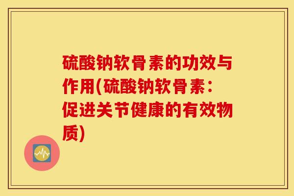 硫酸钠软骨素的功效与作用(硫酸钠软骨素：促进关节健康的有效物质)