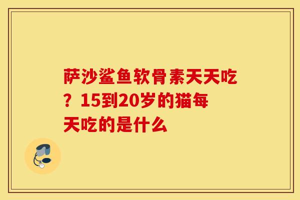 萨沙鲨鱼软骨素天天吃？15到20岁的猫每天吃的是什么