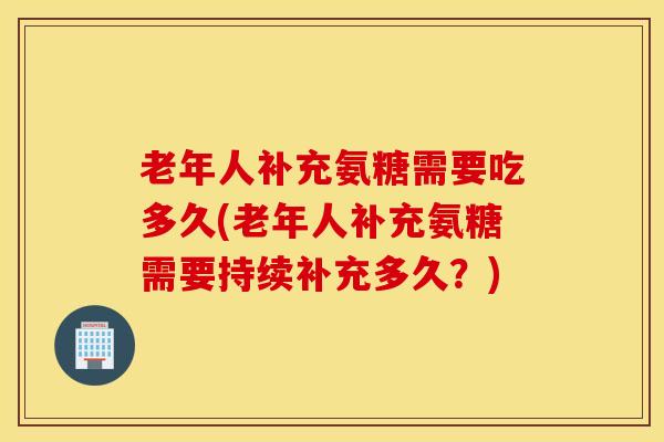 老年人补充氨糖需要吃多久(老年人补充氨糖需要持续补充多久？)