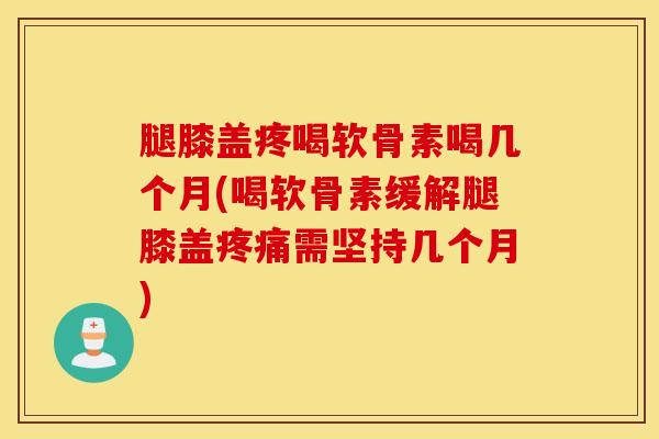 腿膝盖疼喝软骨素喝几个月(喝软骨素缓解腿膝盖疼痛需坚持几个月)
