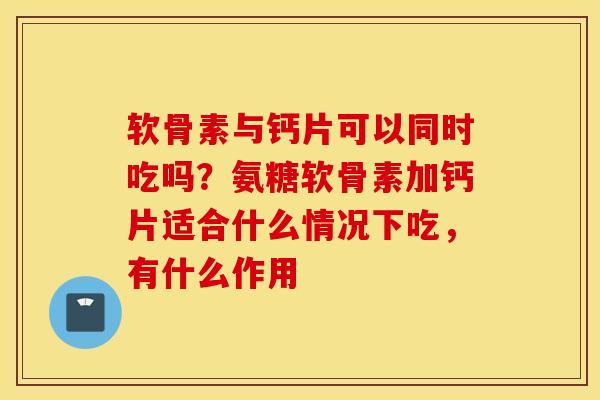 软骨素与钙片可以同时吃吗？氨糖软骨素加钙片适合什么情况下吃，有什么作用